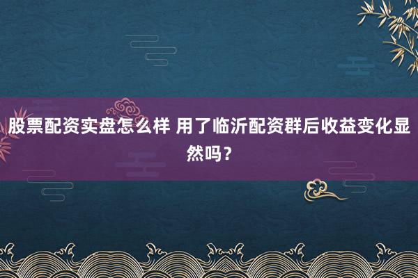 股票配资实盘怎么样 用了临沂配资群后收益变化显然吗？