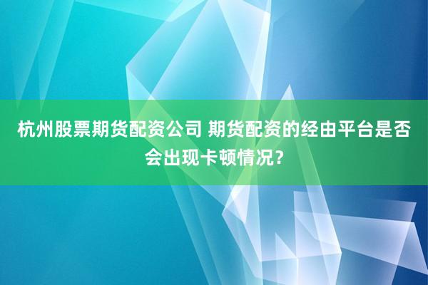 杭州股票期货配资公司 期货配资的经由平台是否会出现卡顿情况?
