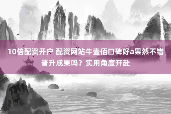 10倍配资开户 配资网站牛壹佰口碑好a果然不错晋升成果吗？实用角度开赴