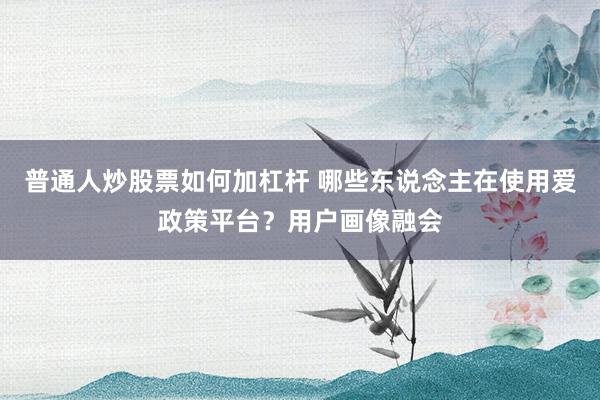 普通人炒股票如何加杠杆 哪些东说念主在使用爱政策平台?用户画像融会