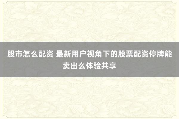 股市怎么配资 最新用户视角下的股票配资停牌能卖出么体验共享