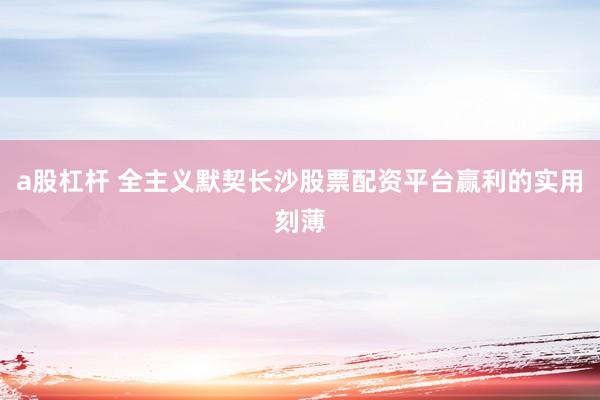 a股杠杆 全主义默契长沙股票配资平台赢利的实用刻薄