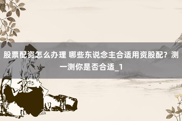 股票配资怎么办理 哪些东说念主合适用资股配?测一测你是否合适_1