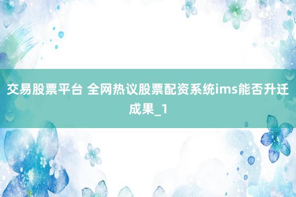 交易股票平台 全网热议股票配资系统ims能否升迁成果_1