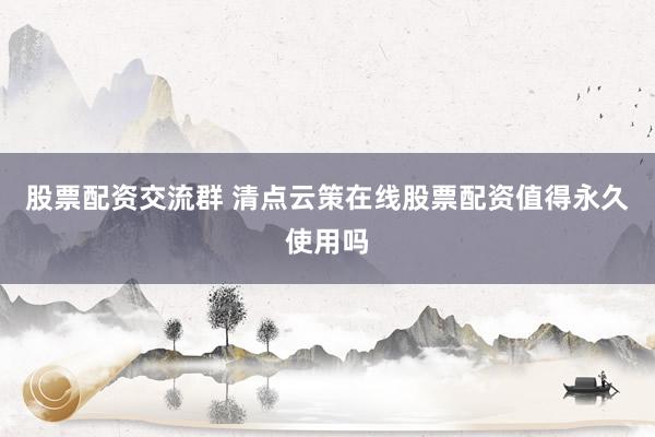 股票配资交流群 清点云策在线股票配资值得永久使用吗