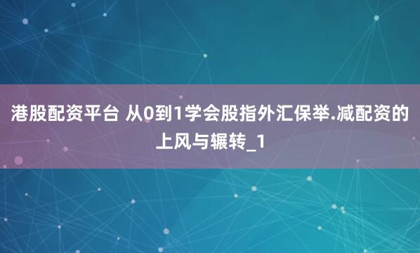 港股配资平台 从0到1学会股指外汇保举.减配资的上风与辗转_1