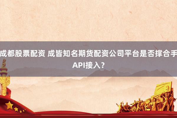 成都股票配资 成皆知名期货配资公司平台是否撑合手API接入?