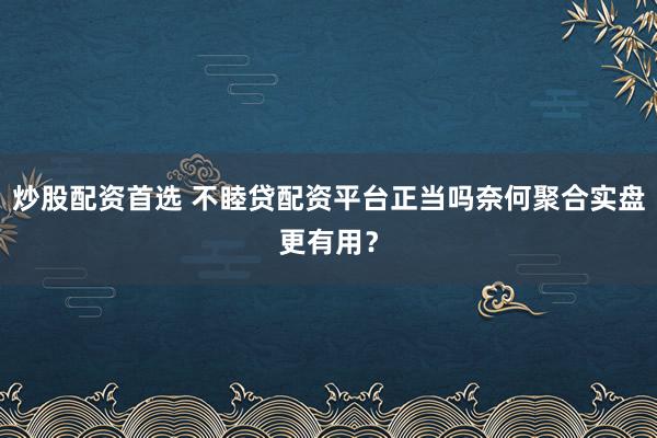 炒股配资首选 不睦贷配资平台正当吗奈何聚合实盘更有用?
