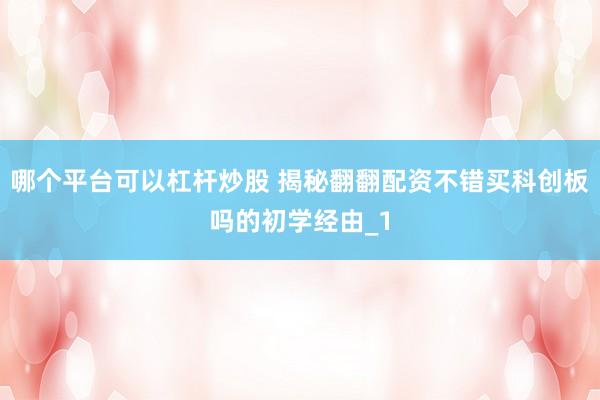 哪个平台可以杠杆炒股 揭秘翻翻配资不错买科创板吗的初学经由_1