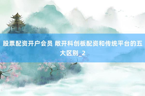 股票配资开户会员 敞开科创板配资和传统平台的五大区别_2