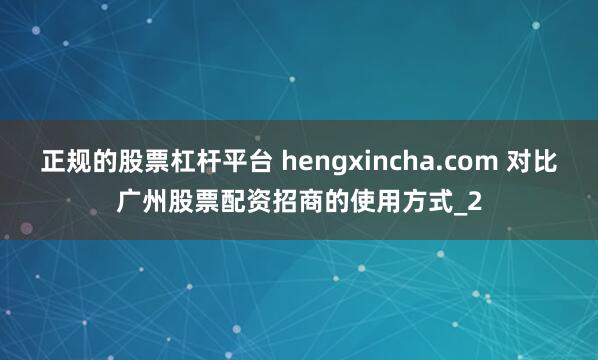 正规的股票杠杆平台 hengxincha.com 对比广州股票配资招商的使用方式_2